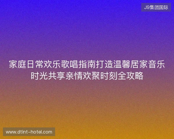 家庭日常欢乐歌唱指南打造温馨居家音乐时光共享亲情欢聚时刻全攻略