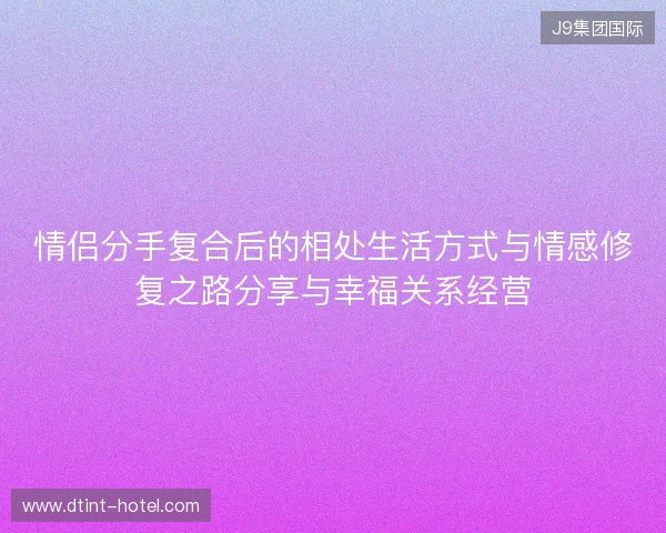 情侣分手复合后的相处生活方式与情感修复之路分享与幸福关系经营